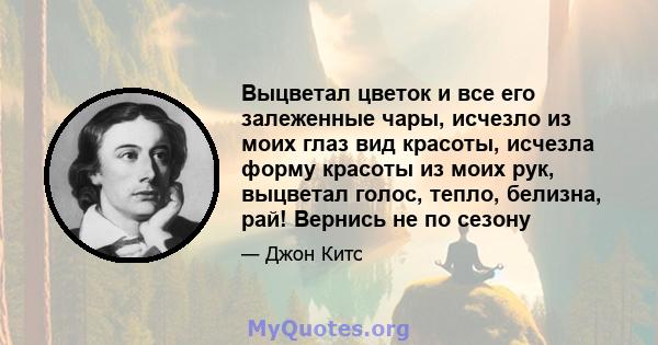 Выцветал цветок и все его залеженные чары, исчезло из моих глаз вид красоты, исчезла форму красоты из моих рук, выцветал голос, тепло, белизна, рай! Вернись не по сезону