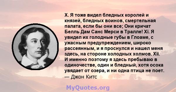 X. Я тоже видел бледных королей и князей, бледных воинов, смертельная палата, если бы они все; Они кричат ​​Белль Дам Санс Мерси в Тралле! Xi. Я увидел их голодные губы в Глоаме, с ужасным предупреждением, широко