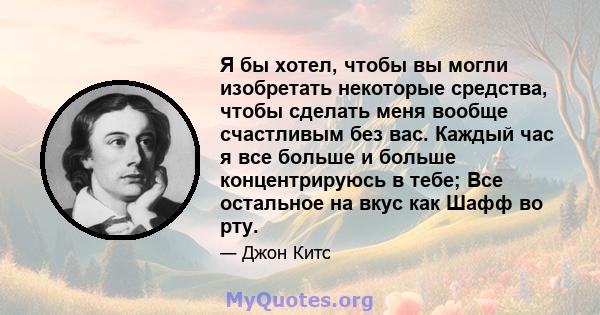 Я бы хотел, чтобы вы могли изобретать некоторые средства, чтобы сделать меня вообще счастливым без вас. Каждый час я все больше и больше концентрируюсь в тебе; Все остальное на вкус как Шафф во рту.