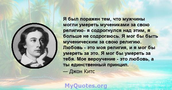 Я был поражен тем, что мужчины могли умереть мучениками за свою религию- я содрогнулся над этим, я больше не содрогаюсь. Я мог бы быть мученическим за свою религию. Любовь - это моя религия, и я мог бы умереть за это. Я 