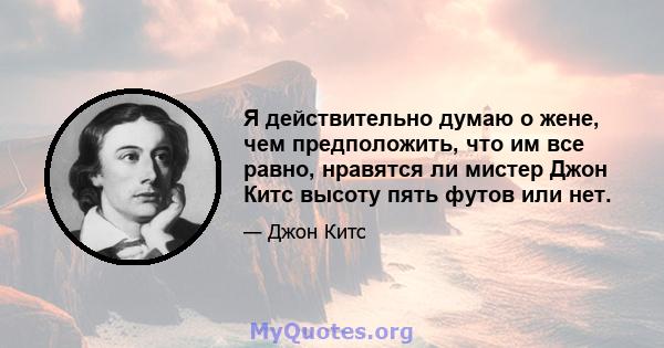 Я действительно думаю о жене, чем предположить, что им все равно, нравятся ли мистер Джон Китс высоту пять футов или нет.