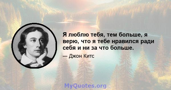 Я люблю тебя, тем больше, я верю, что я тебе нравился ради себя и ни за что больше.