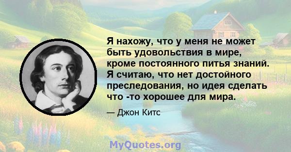 Я нахожу, что у меня не может быть удовольствия в мире, кроме постоянного питья знаний. Я считаю, что нет достойного преследования, но идея сделать что -то хорошее для мира.