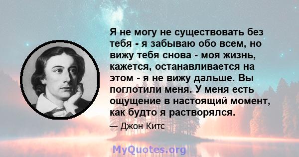 Я не могу не существовать без тебя - я забываю обо всем, но вижу тебя снова - моя жизнь, кажется, останавливается на этом - я не вижу дальше. Вы поглотили меня. У меня есть ощущение в настоящий момент, как будто я