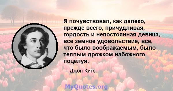 Я почувствовал, как далеко, прежде всего, причудливая, гордость и непостоянная девица, все земное удовольствие, все, что было воображаемым, было теплым дрожком набожного поцелуя.