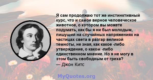 Я сам продолжаю тот же инстинктивный курс, что и самое верное человеческое животное, о котором вы можете подумать, как бы я ни был молодым, пишущий на случайных напряжениях на частицах света в разгар великой темноты, не 