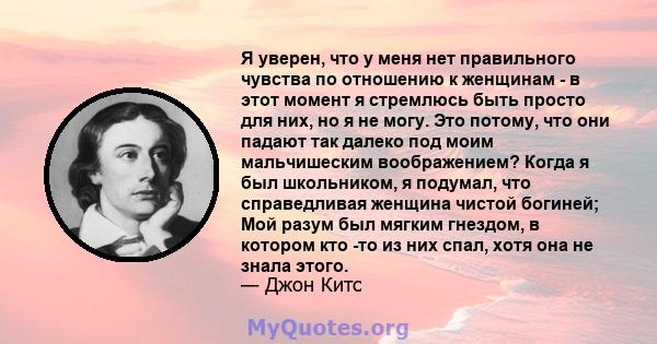 Я уверен, что у меня нет правильного чувства по отношению к женщинам - в этот момент я стремлюсь быть просто для них, но я не могу. Это потому, что они падают так далеко под моим мальчишеским воображением? Когда я был