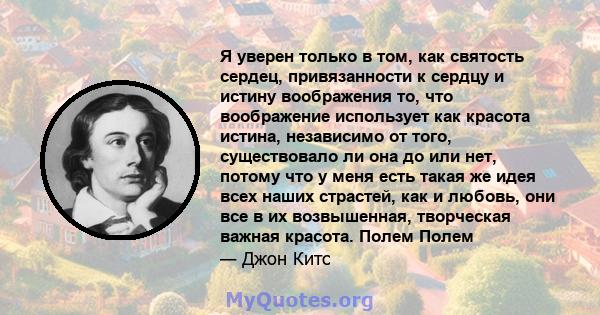 Я уверен только в том, как святость сердец, привязанности к сердцу и истину воображения то, что воображение использует как красота истина, независимо от того, существовало ли она до или нет, потому что у меня есть такая 