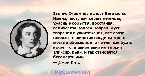 Знание Огромное делает Бога меня. Имена, поступки, серые легенды, ужасные события, восстания, величества, голоса Совран, муки, творения и уничтожения, все сразу вливают в широкие впадины моего мозга и обожествляют меня, 