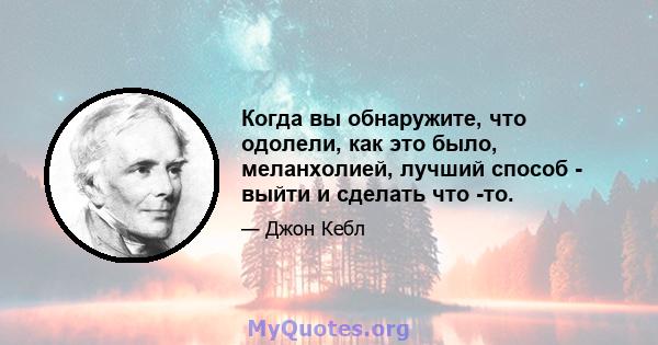 Когда вы обнаружите, что одолели, как это было, меланхолией, лучший способ - выйти и сделать что -то.