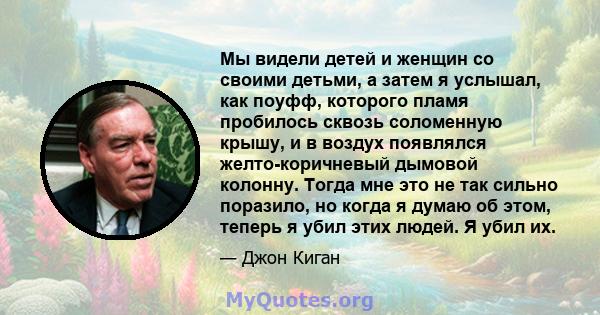 Мы видели детей и женщин со своими детьми, а затем я услышал, как поуфф, которого пламя пробилось сквозь соломенную крышу, и в воздух появлялся желто-коричневый дымовой колонну. Тогда мне это не так сильно поразило, но