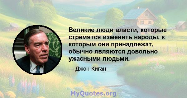 Великие люди власти, которые стремятся изменить народы, к которым они принадлежат, обычно являются довольно ужасными людьми.