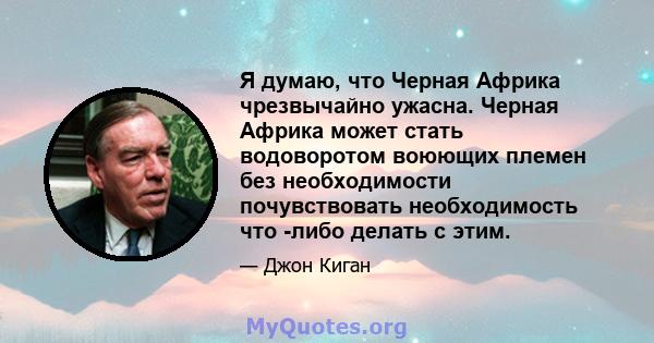 Я думаю, что Черная Африка чрезвычайно ужасна. Черная Африка может стать водоворотом воюющих племен без необходимости почувствовать необходимость что -либо делать с этим.