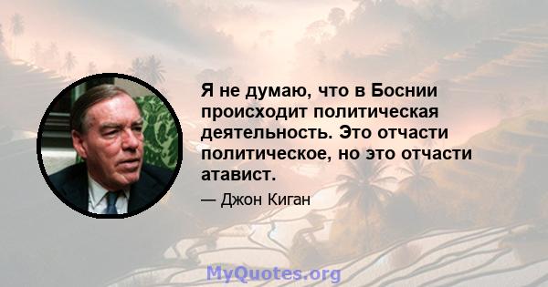 Я не думаю, что в Боснии происходит политическая деятельность. Это отчасти политическое, но это отчасти атавист.