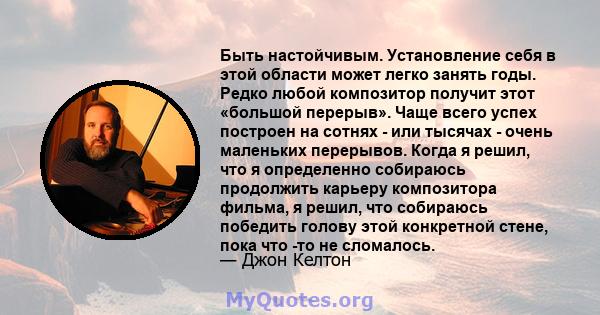 Быть настойчивым. Установление себя в этой области может легко занять годы. Редко любой композитор получит этот «большой перерыв». Чаще всего успех построен на сотнях - или тысячах - очень маленьких перерывов. Когда я