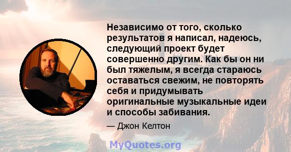 Независимо от того, сколько результатов я написал, надеюсь, следующий проект будет совершенно другим. Как бы он ни был тяжелым, я всегда стараюсь оставаться свежим, не повторять себя и придумывать оригинальные