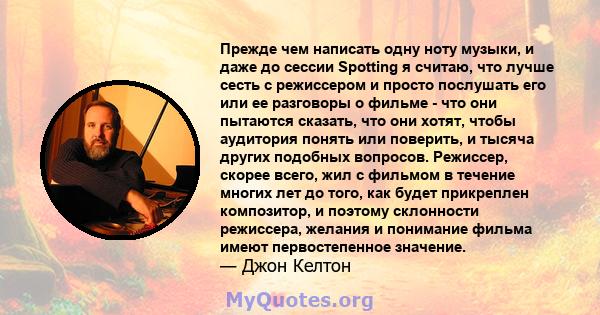 Прежде чем написать одну ноту музыки, и даже до сессии Spotting я считаю, что лучше сесть с режиссером и просто послушать его или ее разговоры о фильме - что они пытаются сказать, что они хотят, чтобы аудитория понять