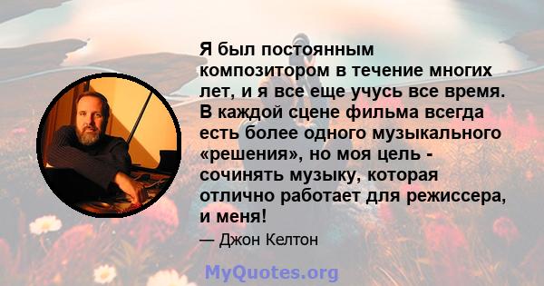 Я был постоянным композитором в течение многих лет, и я все еще учусь все время. В каждой сцене фильма всегда есть более одного музыкального «решения», но моя цель - сочинять музыку, которая отлично работает для