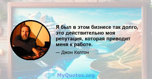 Я был в этом бизнесе так долго, это действительно моя репутация, которая приводит меня к работе.