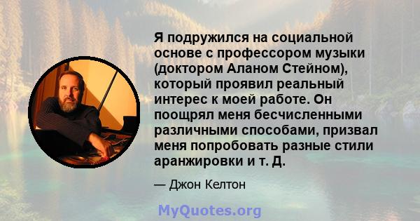 Я подружился на социальной основе с профессором музыки (доктором Аланом Стейном), который проявил реальный интерес к моей работе. Он поощрял меня бесчисленными различными способами, призвал меня попробовать разные стили 