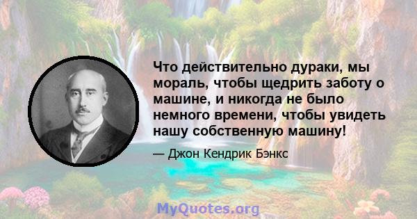 Что действительно дураки, мы мораль, чтобы щедрить заботу о машине, и никогда не было немного времени, чтобы увидеть нашу собственную машину!