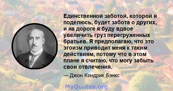 Единственной заботой, которой я поделюсь, будет забота о других, и на дороге я буду вдвое увеличить груз перегруженных братьев. Я предполагаю, что это эгоизм приводит меня к таким действиям, потому что в этом плане я