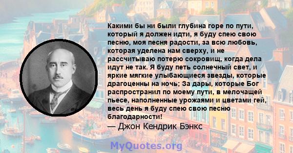 Какими бы ни были глубина горе по пути, который я должен идти, я буду спею свою песню, моя песня радости, за всю любовь, которая уделена нам сверху, и не рассчитываю потерю сокровищ, когда дела идут не так. Я буду петь