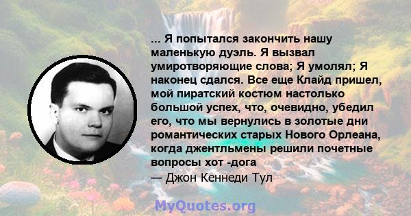 ... Я попытался закончить нашу маленькую дуэль. Я вызвал умиротворяющие слова; Я умолял; Я наконец сдался. Все еще Клайд пришел, мой пиратский костюм настолько большой успех, что, очевидно, убедил его, что мы вернулись