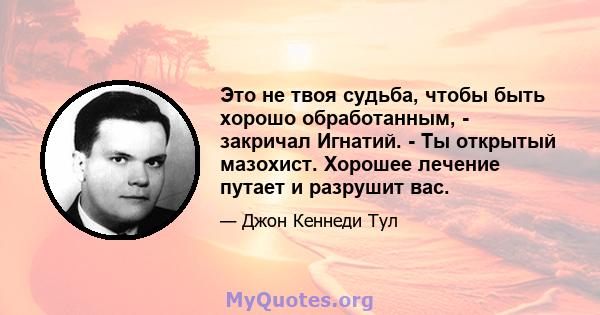 Это не твоя судьба, чтобы быть хорошо обработанным, - закричал Игнатий. - Ты открытый мазохист. Хорошее лечение путает и разрушит вас.