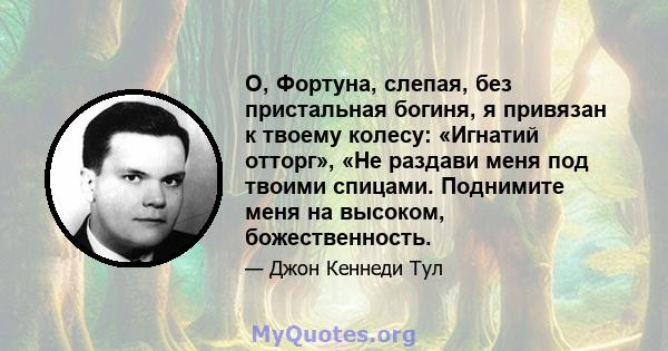 О, Фортуна, слепая, без пристальная богиня, я привязан к твоему колесу: «Игнатий отторг», «Не раздави меня под твоими спицами. Поднимите меня на высоком, божественность.