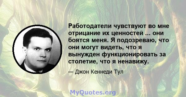 Работодатели чувствуют во мне отрицание их ценностей ... они боятся меня. Я подозреваю, что они могут видеть, что я вынужден функционировать за столетие, что я ненавижу.