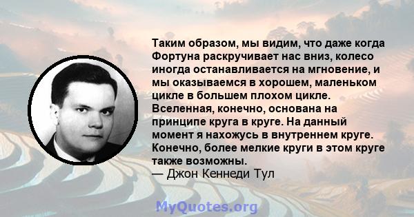 Таким образом, мы видим, что даже когда Фортуна раскручивает нас вниз, колесо иногда останавливается на мгновение, и мы оказываемся в хорошем, маленьком цикле в большем плохом цикле. Вселенная, конечно, основана на