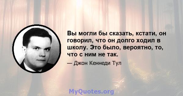 Вы могли бы сказать, кстати, он говорил, что он долго ходил в школу. Это было, вероятно, то, что с ним не так.