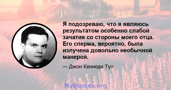 Я подозреваю, что я являюсь результатом особенно слабой зачатия со стороны моего отца. Его сперма, вероятно, была излучена довольно необычной манерой.