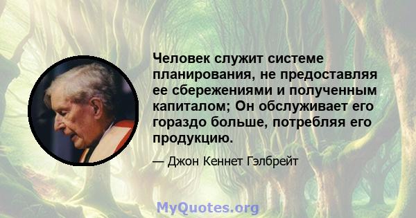 Человек служит системе планирования, не предоставляя ее сбережениями и полученным капиталом; Он обслуживает его гораздо больше, потребляя его продукцию.