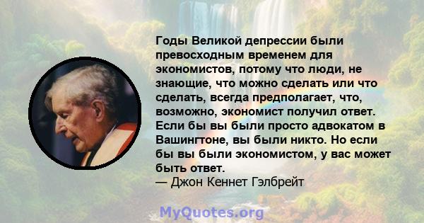 Годы Великой депрессии были превосходным временем для экономистов, потому что люди, не знающие, что можно сделать или что сделать, всегда предполагает, что, возможно, экономист получил ответ. Если бы вы были просто