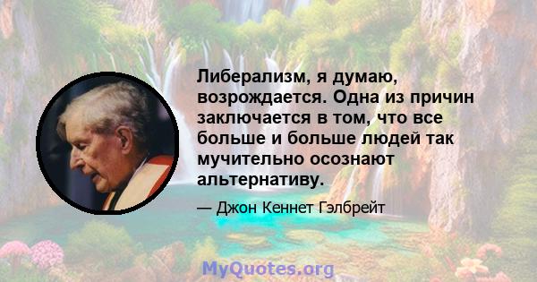 Либерализм, я думаю, возрождается. Одна из причин заключается в том, что все больше и больше людей так мучительно осознают альтернативу.