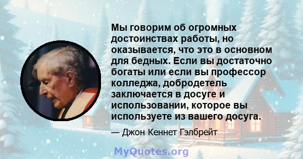 Мы говорим об огромных достоинствах работы, но оказывается, что это в основном для бедных. Если вы достаточно богаты или если вы профессор колледжа, добродетель заключается в досуге и использовании, которое вы