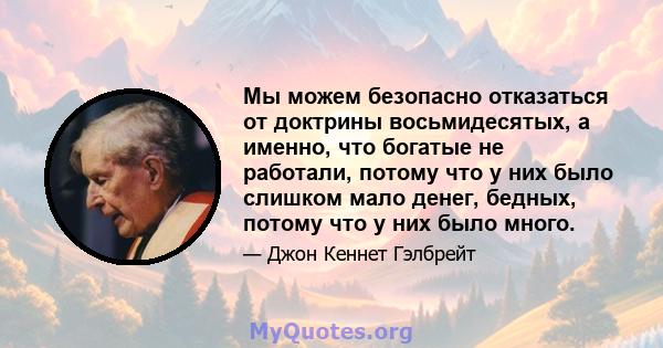 Мы можем безопасно отказаться от доктрины восьмидесятых, а именно, что богатые не работали, потому что у них было слишком мало денег, бедных, потому что у них было много.