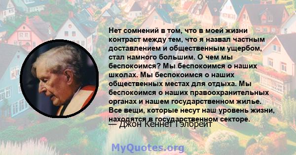 Нет сомнений в том, что в моей жизни контраст между тем, что я назвал частным доставлением и общественным ущербом, стал намного большим. О чем мы беспокоимся? Мы беспокоимся о наших школах. Мы беспокоимся о наших