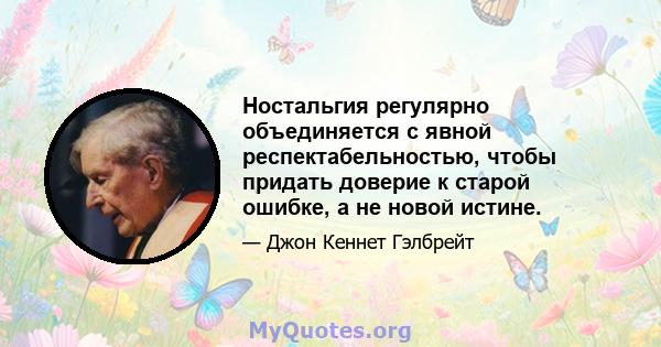 Ностальгия регулярно объединяется с явной респектабельностью, чтобы придать доверие к старой ошибке, а не новой истине.