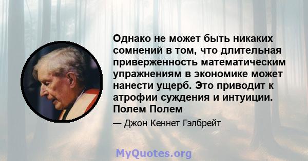 Однако не может быть никаких сомнений в том, что длительная приверженность математическим упражнениям в экономике может нанести ущерб. Это приводит к атрофии суждения и интуиции. Полем Полем