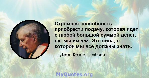 Огромная способность приобрести подачу, которая идет с любой большой суммой денег, ну, мы имеем. Это сила, о которой мы все должны знать.