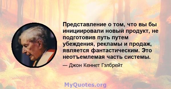 Представление о том, что вы бы инициировали новый продукт, не подготовив путь путем убеждения, рекламы и продаж, является фантастическим. Это неотъемлемая часть системы.