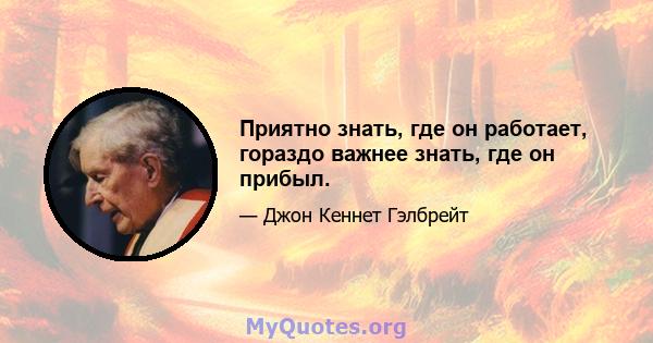 Приятно знать, где он работает, гораздо важнее знать, где он прибыл.