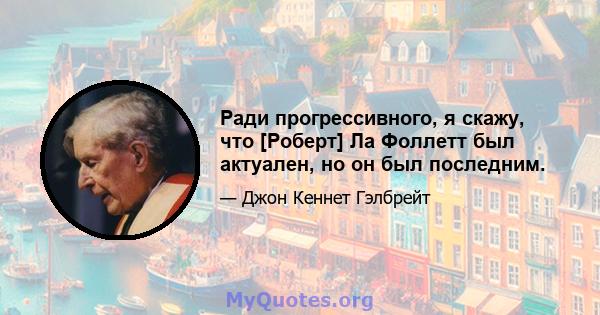 Ради прогрессивного, я скажу, что [Роберт] Ла Фоллетт был актуален, но он был последним.