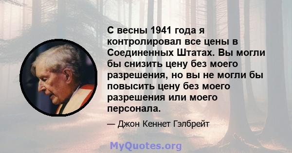 С весны 1941 года я контролировал все цены в Соединенных Штатах. Вы могли бы снизить цену без моего разрешения, но вы не могли бы повысить цену без моего разрешения или моего персонала.