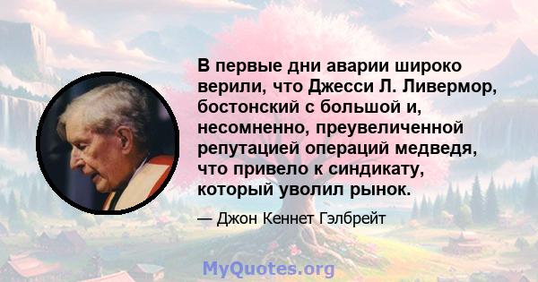 В первые дни аварии широко верили, что Джесси Л. Ливермор, бостонский с большой и, несомненно, преувеличенной репутацией операций медведя, что привело к синдикату, который уволил рынок.