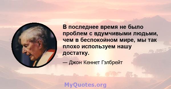 В последнее время не было проблем с вдумчивыми людьми, чем в беспокойном мире, мы так плохо используем нашу достатку.