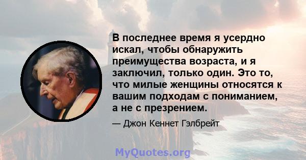 В последнее время я усердно искал, чтобы обнаружить преимущества возраста, и я заключил, только один. Это то, что милые женщины относятся к вашим подходам с пониманием, а не с презрением.